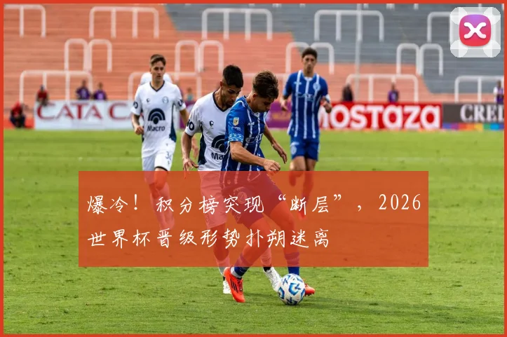 爆冷!积分榜突现“断层”,2026世界杯晋级形势扑朔迷离