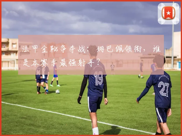 法甲金靴争夺战:姆巴佩领衔,谁是本赛季最强射手?