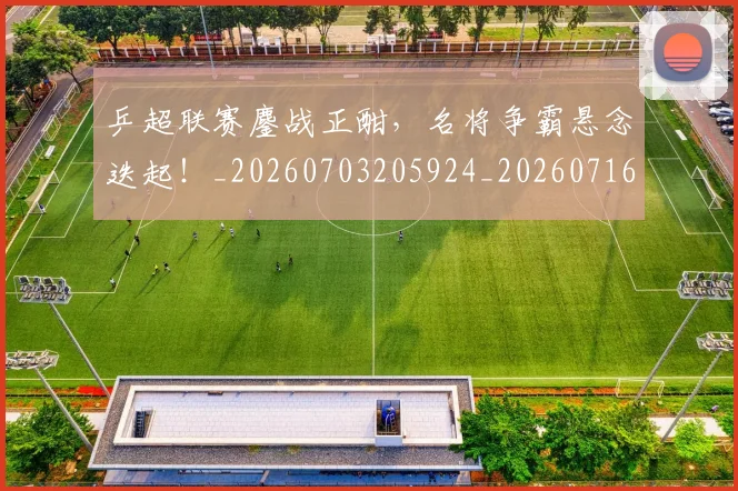 乒超联赛鏖战正酣，名将争霸悬念迭起！_20260703205924_20260716191759