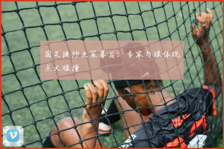 国足换帅决策幕后:专家与媒体观点大碰撞