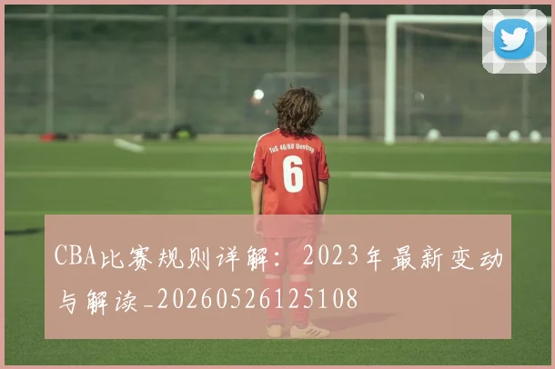 CBA比赛规则详解:2023年最新变动与解读_20260526125108