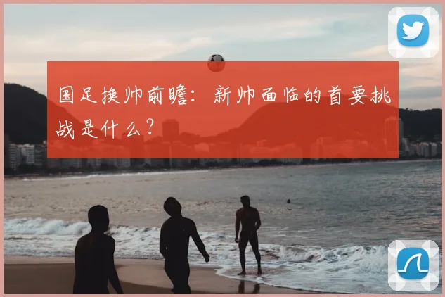 国足换帅前瞻:新帅面临的首要挑战是什么?