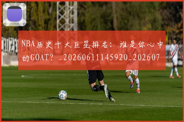 NBA历史十大巨星排名:谁是你心中的GOAT?_20260611145920_20260714205745