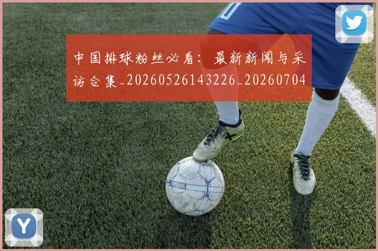 中国排球粉丝必看：最新新闻与采访合集_20260526143226_20260704163518