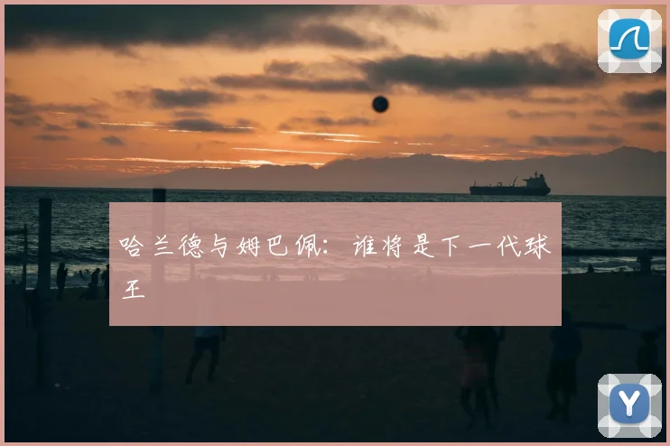 哈兰德与姆巴佩:谁将是下一代球王