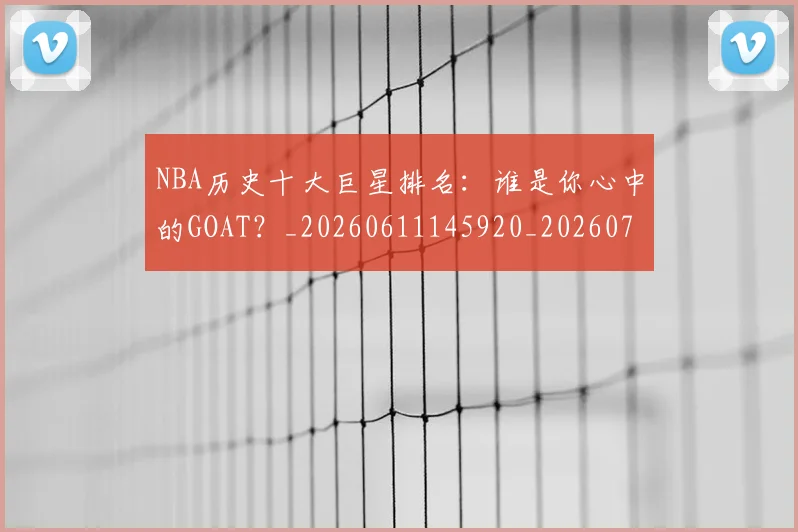 NBA历史十大巨星排名:谁是你心中的GOAT?_20260611145920_20260701215437