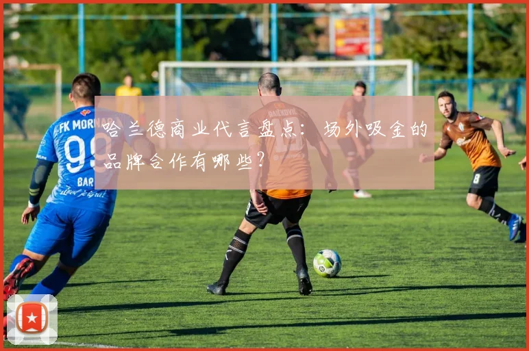 哈兰德商业代言盘点:场外吸金的品牌合作有哪些?