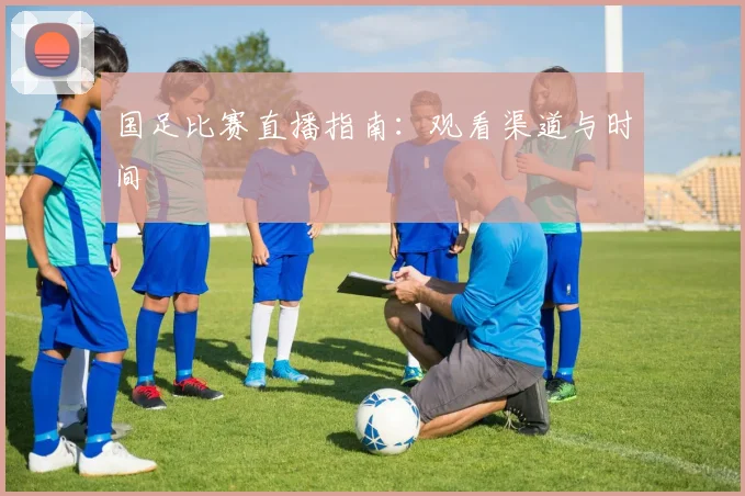 国足比赛直播指南:观看渠道与时间