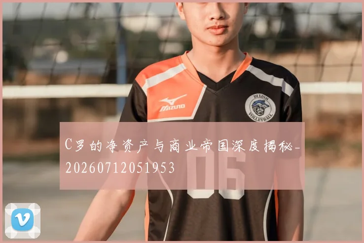 C罗的净资产与商业帝国深度揭秘_20260712051953