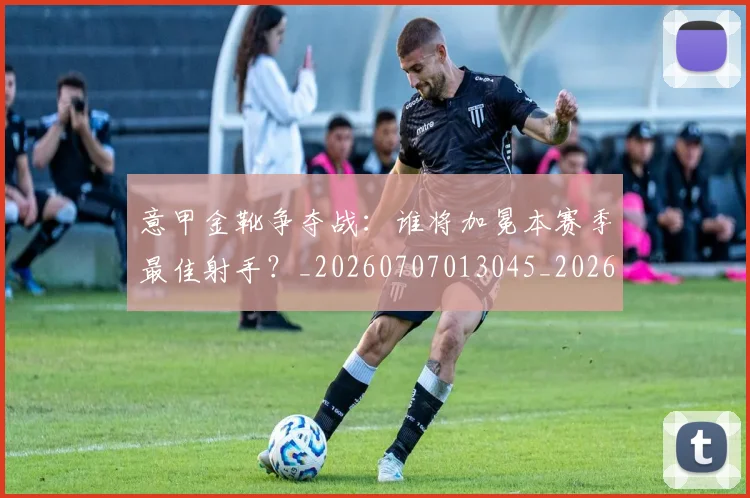 意甲金靴争夺战:谁将加冕本赛季最佳射手?_20260707013045_20260723181019