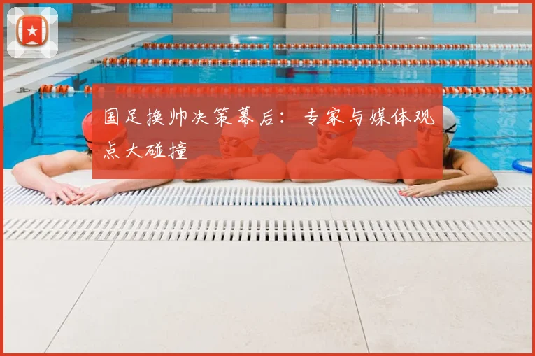 国足换帅决策幕后:专家与媒体观点大碰撞