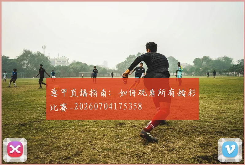 意甲直播指南:如何观看所有精彩比赛_20260704175358