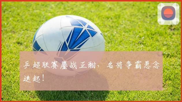 乒超联赛鏖战正酣，名将争霸悬念迭起！