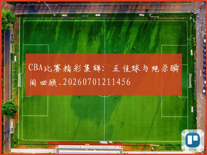 CBA比赛精彩集锦:五佳球与绝杀瞬间回顾_20260701211456
