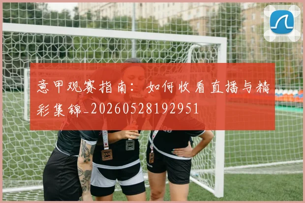 意甲观赛指南:如何收看直播与精彩集锦_20260528192951