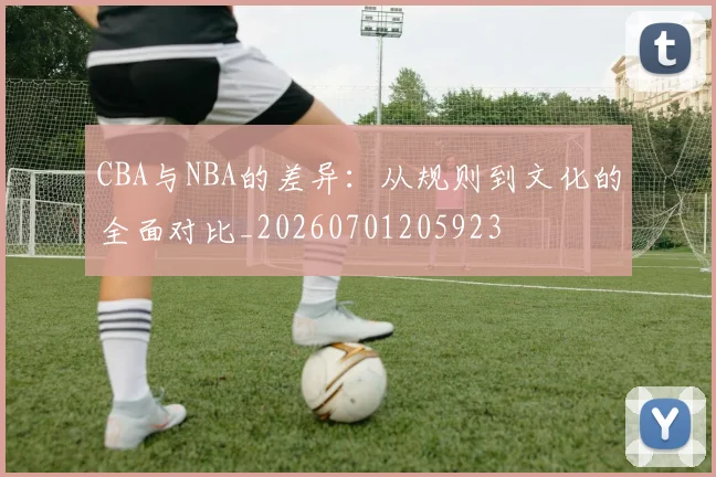 CBA与NBA的差异:从规则到文化的全面对比_20260701205923