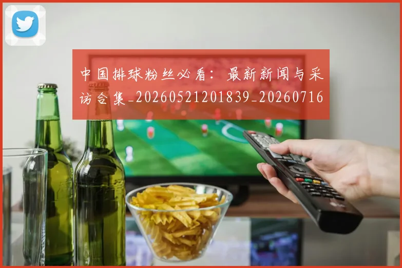 中国排球粉丝必看：最新新闻与采访合集_20260521201839_20260716182236