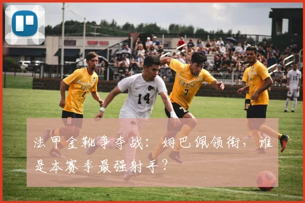 法甲金靴争夺战:姆巴佩领衔,谁是本赛季最强射手?