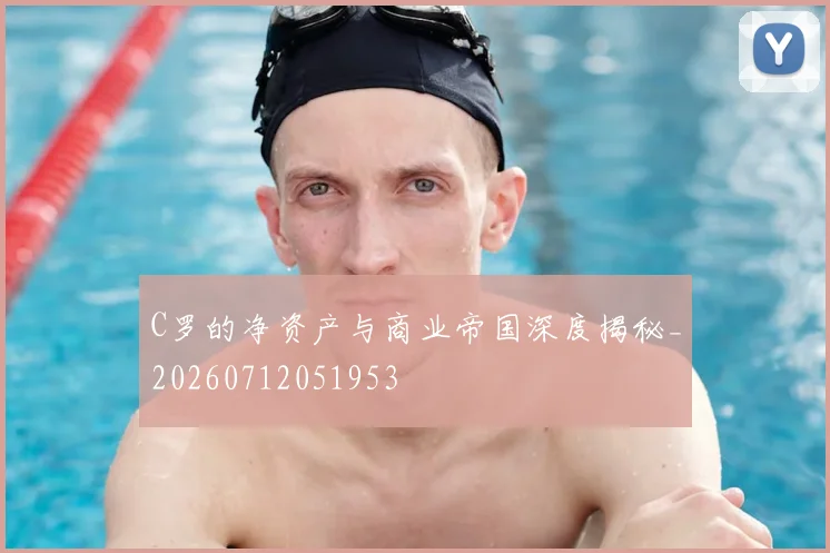C罗的净资产与商业帝国深度揭秘_20260712051953
