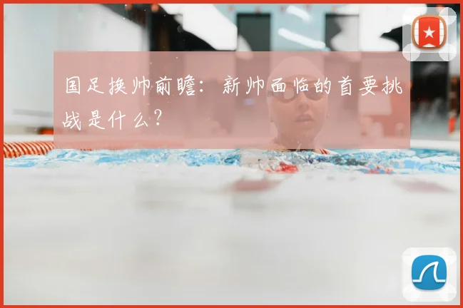 国足换帅前瞻:新帅面临的首要挑战是什么?