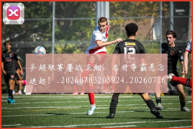 乒超联赛鏖战正酣，名将争霸悬念迭起！_20260703205924_20260716191759