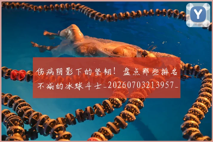 伤病阴影下的坚韧！盘点那些排名不减的冰球斗士_20260703213957_20260718003400