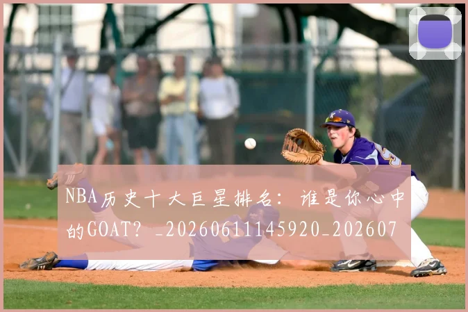 NBA历史十大巨星排名：谁是你心中的GOAT？_20260611145920_20260714205745