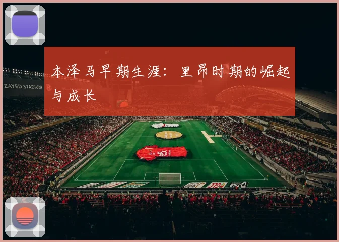 本泽马早期生涯:里昂时期的崛起与成长