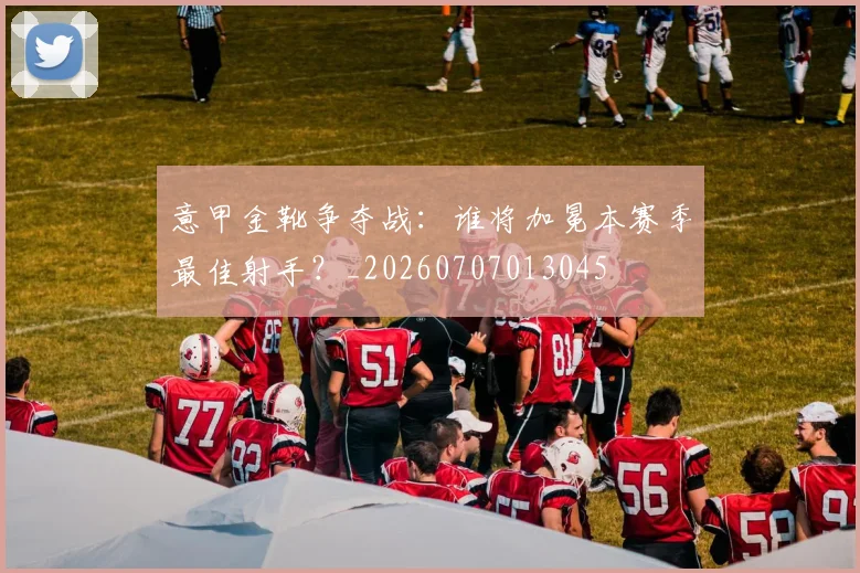 意甲金靴争夺战:谁将加冕本赛季最佳射手?_20260707013045