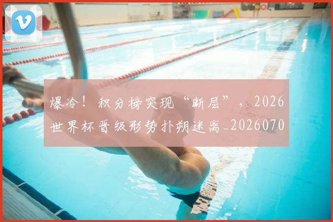 爆冷！积分榜突现“断层”，2026世界杯晋级形势扑朔迷离_20260708191006_20260802155354