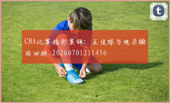 CBA比赛精彩集锦:五佳球与绝杀瞬间回顾_20260701211456