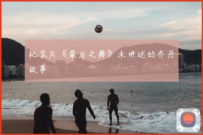 纪录片《最后之舞》未讲述的乔丹故事