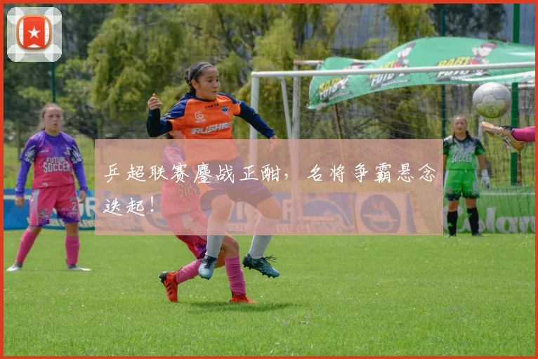 乒超联赛鏖战正酣,名将争霸悬念迭起!